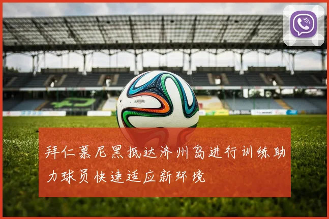 拜仁慕尼黑抵达济州岛进行训练助力球员快速适应新环境
