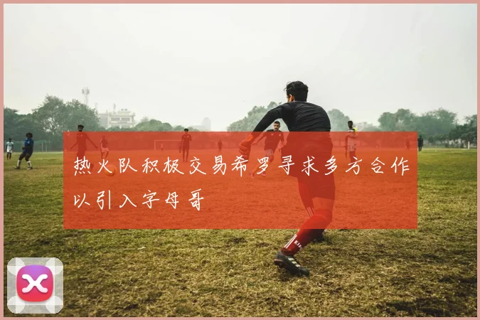 热火队积极交易希罗寻求多方合作以引入字母哥