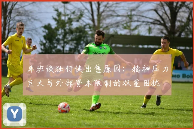 库班谈独行侠出售原因：精神压力巨大与外部资本限制的双重困扰