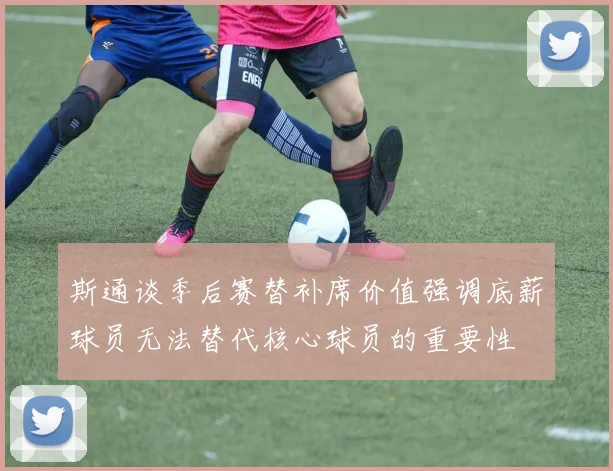 斯通谈季后赛替补席价值强调底薪球员无法替代核心球员的重要性