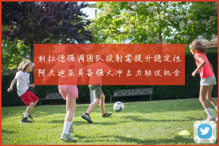 利拉德强调团队投射需提升稳定性阿夫迪亚具备强大冲击力助攻机会