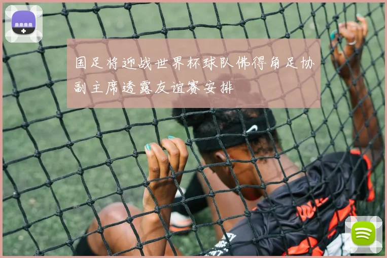 国足将迎战世界杯球队佛得角足协副主席透露友谊赛安排