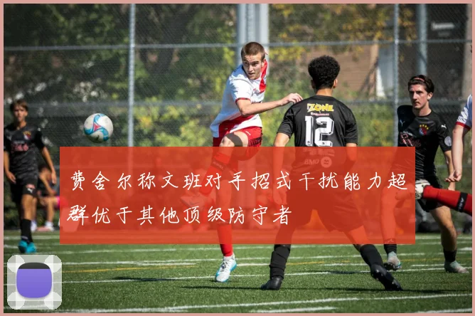 费舍尔称文班对手招式干扰能力超群优于其他顶级防守者