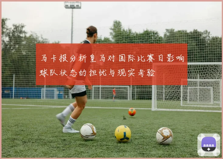 马卡报分析皇马对国际比赛日影响球队状态的担忧与现实考验