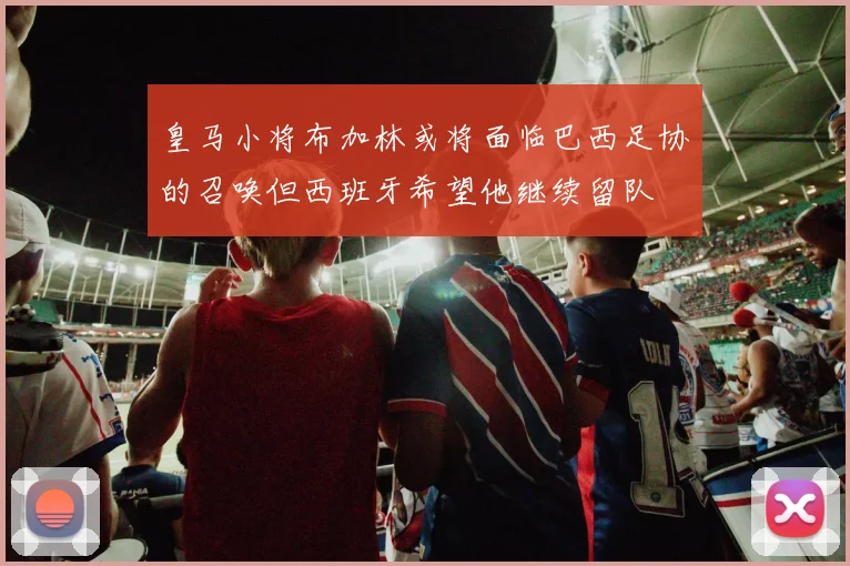 皇马小将布加林或将面临巴西足协的召唤但西班牙希望他继续留队