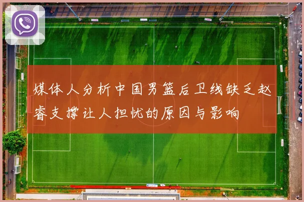 媒体人分析中国男篮后卫线缺乏赵睿支撑让人担忧的原因与影响