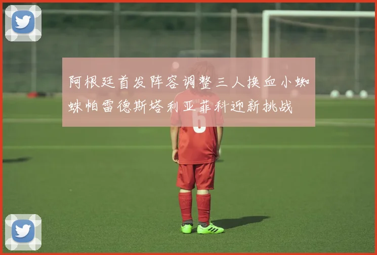 阿根廷首发阵容调整三人换血小蜘蛛帕雷德斯塔利亚菲科迎新挑战