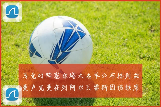 马竞对阵塞尔塔大名单公布格列兹曼卢克曼在列阿尔瓦雷斯因伤缺席