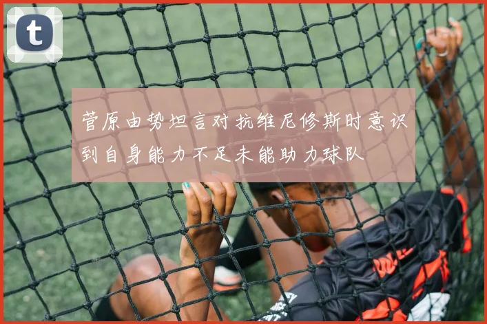 菅原由势坦言对抗维尼修斯时意识到自身能力不足未能助力球队