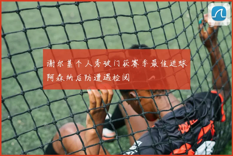 谢尔基个人秀破门获赛季最佳进球阿森纳后防遭遇检阅