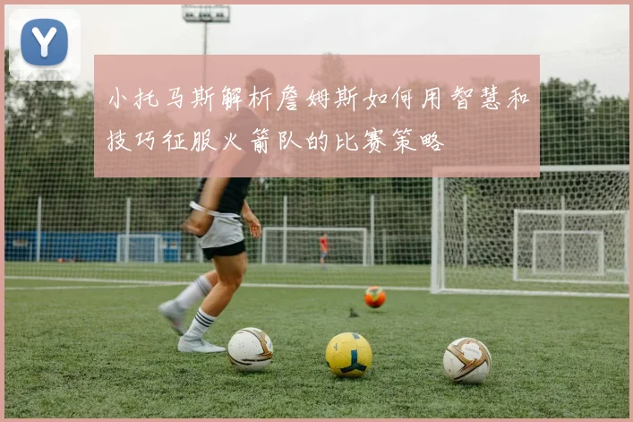 小托马斯解析詹姆斯如何用智慧和技巧征服火箭队的比赛策略