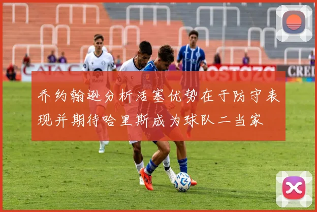 乔约翰逊分析活塞优势在于防守表现并期待哈里斯成为球队二当家
