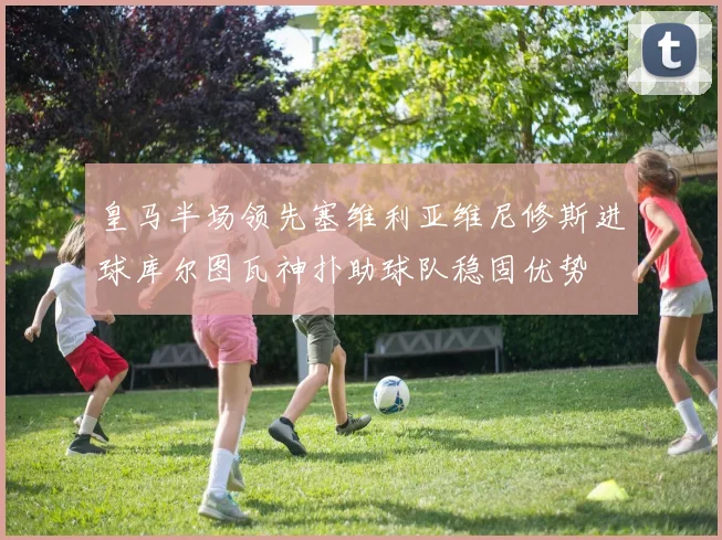 皇马半场领先塞维利亚维尼修斯进球库尔图瓦神扑助球队稳固优势