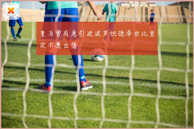 皇马曾有意引进波罗但德泽尔比坚定不愿出售