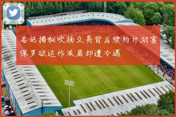 名记揭秘吹杨交易背后续约计划富保罗欲运作浓眉却遭冷遇