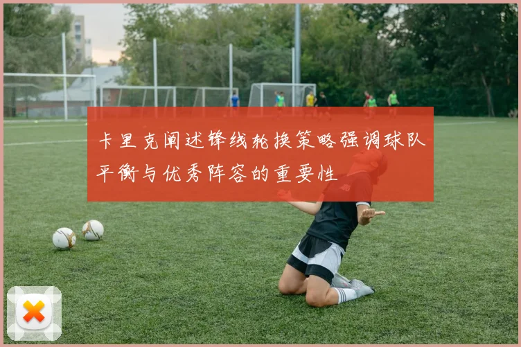 卡里克阐述锋线轮换策略强调球队平衡与优秀阵容的重要性