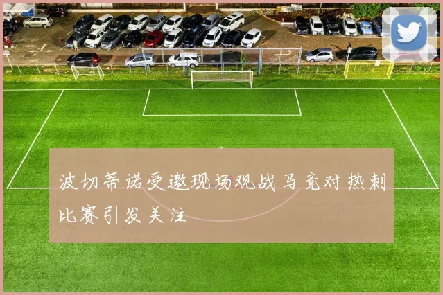 波切蒂诺受邀现场观战马竞对热刺比赛引发关注