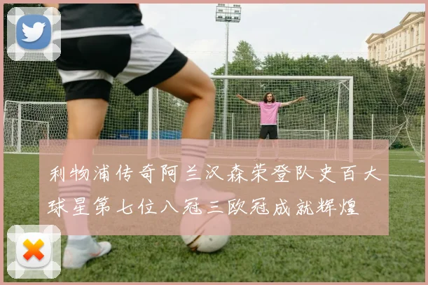 利物浦传奇阿兰汉森荣登队史百大球星第七位八冠三欧冠成就辉煌