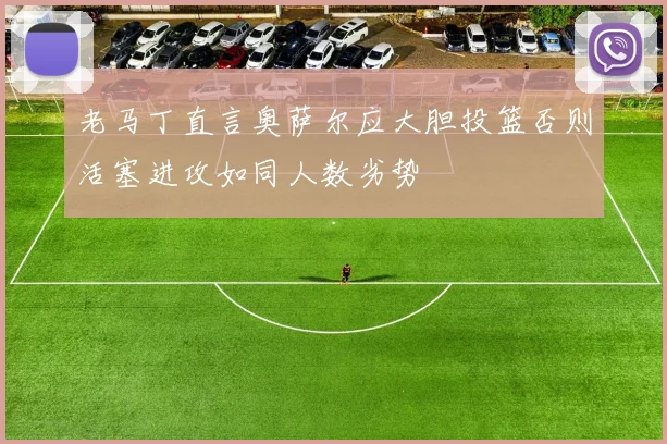 老马丁直言奥萨尔应大胆投篮否则活塞进攻如同人数劣势