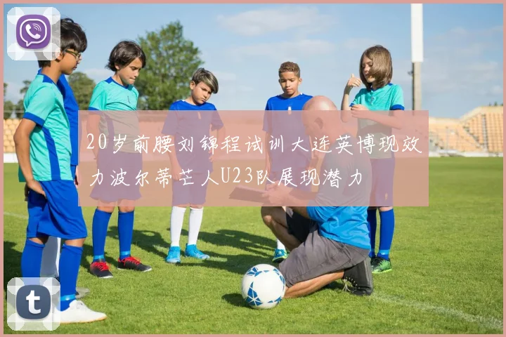 20岁前腰刘锦程试训大连英博现效力波尔蒂芒人U23队展现潜力