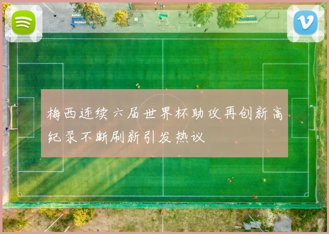 梅西连续六届世界杯助攻再创新高纪录不断刷新引发热议
