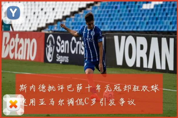 斯内德批评巴萨十年无冠却狂欢球迷用亚马尔调侃C罗引发争议
