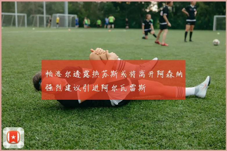 帕洛尔透露热苏斯或将离开阿森纳强烈建议引进阿尔瓦雷斯