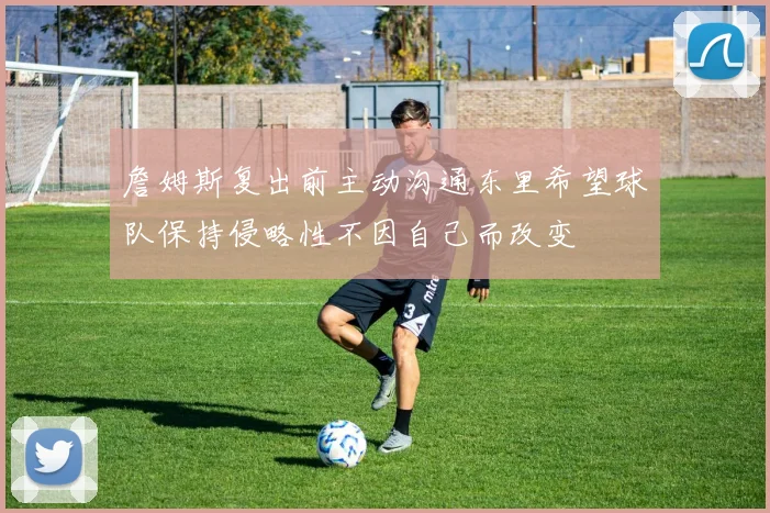 詹姆斯复出前主动沟通东里希望球队保持侵略性不因自己而改变